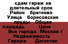 сдам гараж на длительный срок › Район ­ братеево › Улица ­ борисовские пруды › Общая площадь ­ 20 › Цена ­ 5 000 - Все города, Москва г. Недвижимость » Гаражи   . Дагестан респ.,Геологоразведка п.